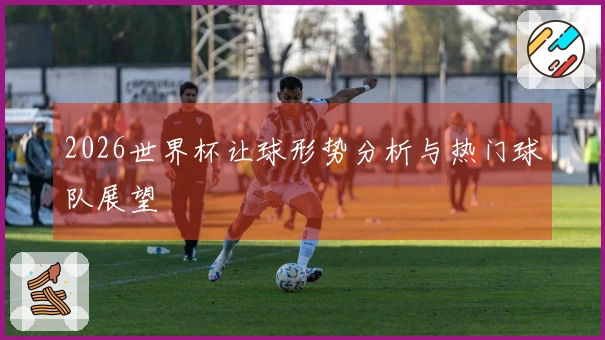 2026世界杯让球形势分析与热门球队展望
